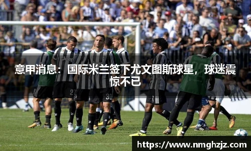 意甲消息：国际米兰签下尤文图斯球星，球迷震惊不已