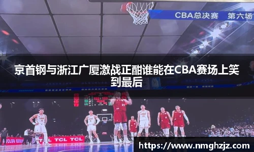 京首钢与浙江广厦激战正酣谁能在CBA赛场上笑到最后